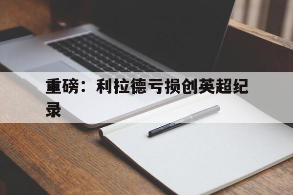 重磅：利拉德亏损创英超纪录(利拉德常规赛总得分破22000)